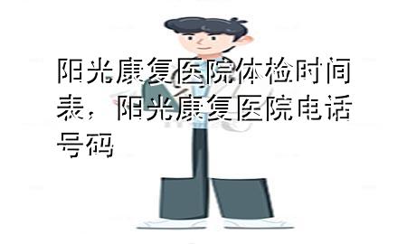 陽(yáng)光康復(fù)醫(yī)院體檢時(shí)間表，陽(yáng)光康復(fù)醫(yī)院電話號(hào)碼