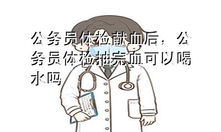 公務(wù)員體檢獻血后，公務(wù)員體檢抽完血可以喝水嗎