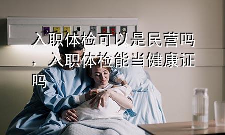 入職體檢可以是民營嗎，入職體檢能當(dāng)健康證嗎