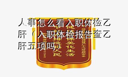 人事怎么看入職體檢乙肝（入職體檢報(bào)告查乙肝五項(xiàng)嗎）