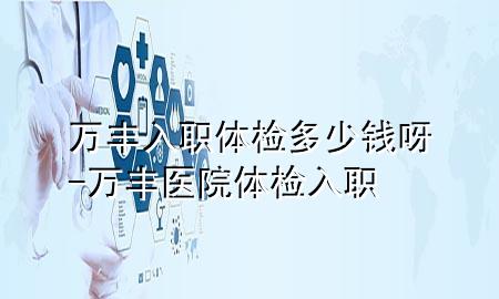 萬豐入職體檢多少錢呀-萬豐醫(yī)院體檢入職