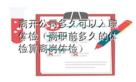 離開公司多久可以入職體檢（離職前多久的體檢算離崗體檢）