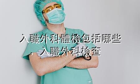 入職外科體檢包括哪些，入職外科檢查