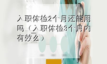 入職體檢2個月還能用嗎（入職體檢3個月內(nèi)有效么）