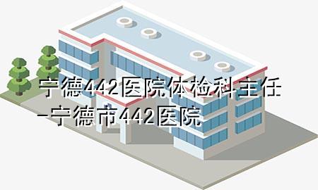 寧德442醫(yī)院體檢科主任-寧德市442醫(yī)院