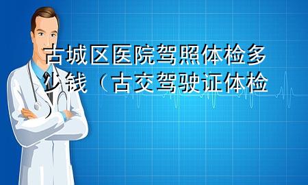 古城區(qū)醫(yī)院駕照體檢多少錢（古交駕駛證體檢）