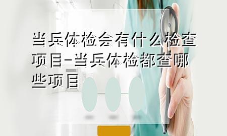 當兵體檢會有什么檢查項目-當兵體檢都查哪些項目