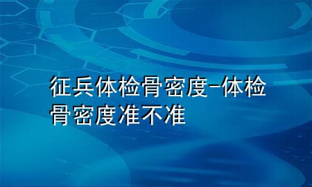 征兵體檢骨密度-體檢骨密度準(zhǔn)不準(zhǔn)