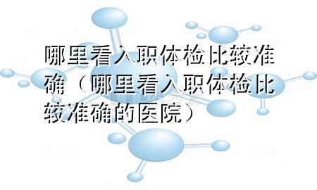 哪里看入職體檢比較準(zhǔn)確（哪里看入職體檢比較準(zhǔn)確的醫(yī)院）