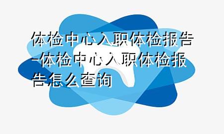 體檢中心入職體檢報告-體檢中心入職體檢報告怎么查詢