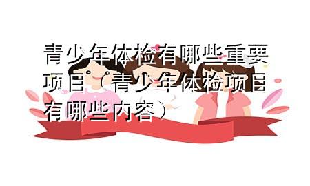 青少年體檢有哪些重要項(xiàng)目（青少年體檢項(xiàng)目有哪些內(nèi)容）