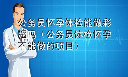 公務(wù)員懷孕體檢能做彩超嗎（公務(wù)員體檢懷孕不能做的項(xiàng)目）