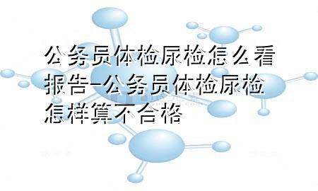 公務員體檢尿檢怎么看報告-公務員體檢尿檢怎樣算不合格