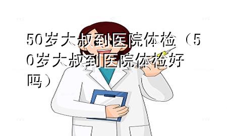 50歲大叔到醫(yī)院體檢（50歲大叔到醫(yī)院體檢好嗎）