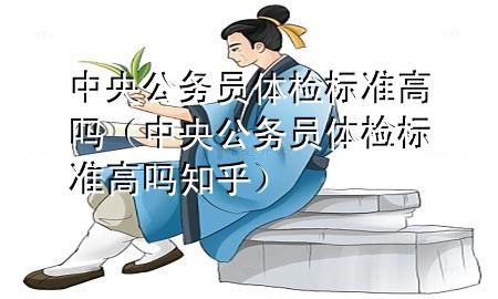 中央公務(wù)員體檢標(biāo)準(zhǔn)高嗎（中央公務(wù)員體檢標(biāo)準(zhǔn)高嗎知乎）