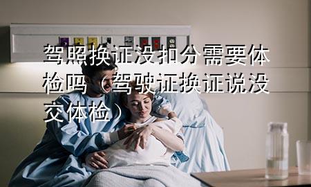 駕照換證沒扣分需要體檢嗎（駕駛證換證說沒交體檢）