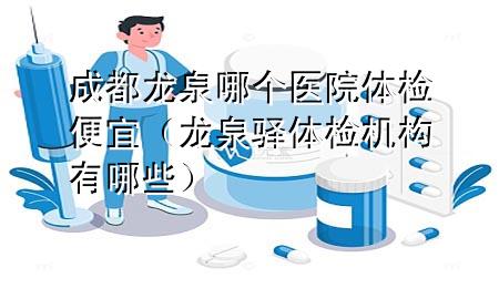 成都龍泉哪個醫(yī)院體檢便宜（龍泉驛體檢機構有哪些）