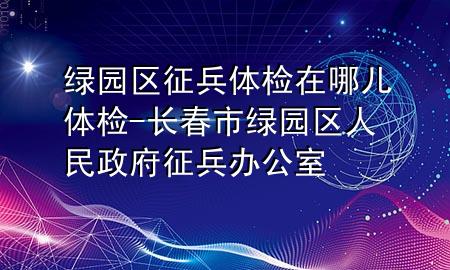 綠園區(qū)征兵體檢在哪兒體檢-長春市綠園區(qū)人民政府征兵辦公室