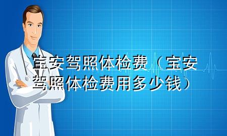 寶安駕照體檢費(fèi)（寶安駕照體檢費(fèi)用多少錢）