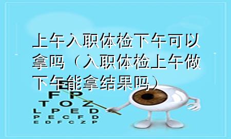 上午入職體檢下午可以拿嗎（入職體檢上午做下午能拿結(jié)果嗎）