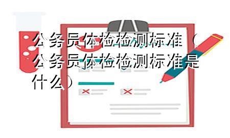 公務(wù)員體檢 檢測(cè)標(biāo)準(zhǔn)（公務(wù)員體檢 檢測(cè)標(biāo)準(zhǔn)是什么）