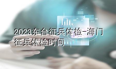 2023東臺征兵體檢-海門征兵體檢時間