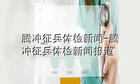 騰沖征兵體檢新聞-騰沖征兵體檢新聞報(bào)道