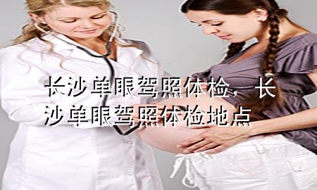 長(zhǎng)沙單眼駕照體檢，長(zhǎng)沙單眼駕照體檢地點(diǎn)