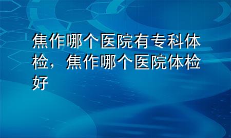 焦作哪個(gè)醫(yī)院有?？企w檢，焦作哪個(gè)醫(yī)院體檢好