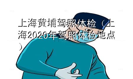 上海黃埔駕照體檢（上海2020年駕照體檢地點）