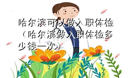 哈爾濱可以做入職體檢（哈爾濱做入職體檢多少錢一次）