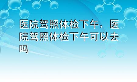 醫(yī)院駕照體檢下午，醫(yī)院駕照體檢下午可以去嗎