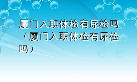 廈門入職體檢有尿檢嗎（廈門入職體檢有尿檢嗎）