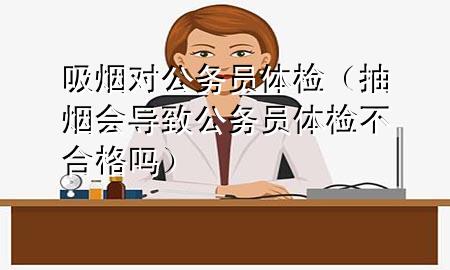 吸煙對(duì)公務(wù)員體檢（抽煙會(huì)導(dǎo)致公務(wù)員體檢不合格嗎）