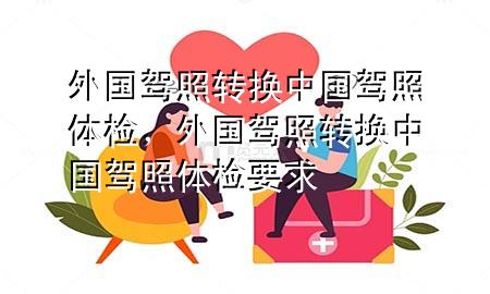 外國駕照轉(zhuǎn)換中國駕照體檢，外國駕照轉(zhuǎn)換中國駕照體檢要求