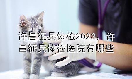 許昌征兵體檢2023，許昌征兵體檢醫(yī)院有哪些