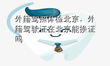 外籍駕照體檢北京，外籍駕駛證在北京能換證嗎