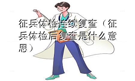 征兵體檢連續(xù)復查（征兵體檢后復查是什么意思）