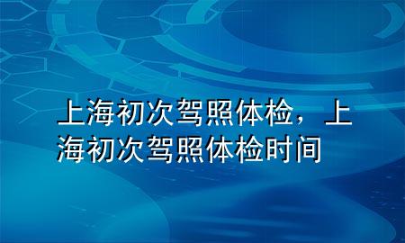 上海初次駕照體檢，上海初次駕照體檢時(shí)間