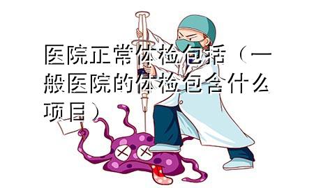 醫(yī)院正常體檢包括（一般醫(yī)院的體檢包含什么項目）