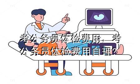 考公務(wù)員體檢費(fèi)用，考公務(wù)員體檢費(fèi)用自理?