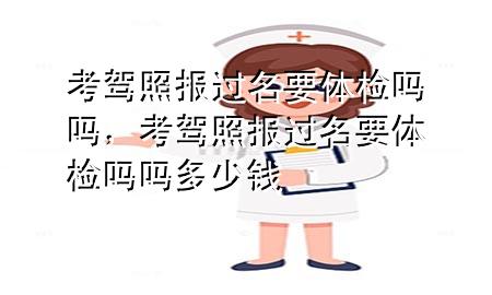 考駕照報過名要體檢嗎嗎，考駕照報過名要體檢嗎嗎多少錢