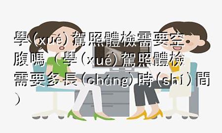 學(xué)駕照體檢需要空腹嗎（學(xué)駕照體檢需要多長(zhǎng)時(shí)間）