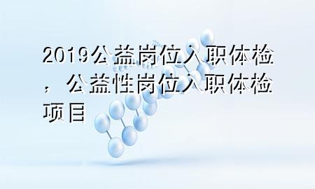 2019公益崗位入職體檢，公益性崗位入職體檢項目