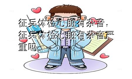 征兵體檢心臟有雜音，征兵體檢心臟有雜音嚴(yán)重嗎