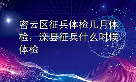 密云區(qū)征兵體檢幾月體檢，灤縣征兵什么時候體檢