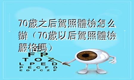 70歲之后駕照體檢怎么辦（70歲以后駕照體檢嚴格嗎）