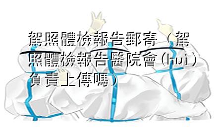 駕照體檢報(bào)告郵寄（駕照體檢報(bào)告醫(yī)院會(huì)負(fù)責(zé)上傳嗎）