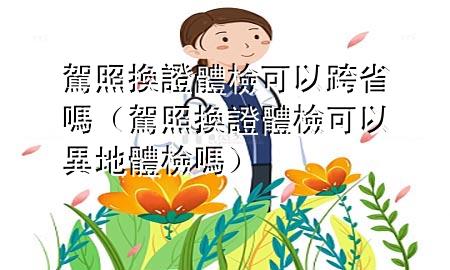 駕照換證體檢可以跨省嗎（駕照換證體檢可以異地體檢嗎）