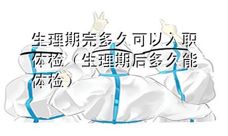 生理期完多久可以入職體檢（生理期后多久能體檢）